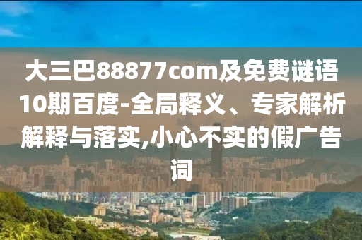大三巴88877com及免费谜语10期百度-全局释义、专家解析解释与落实,小心不实的假广告词