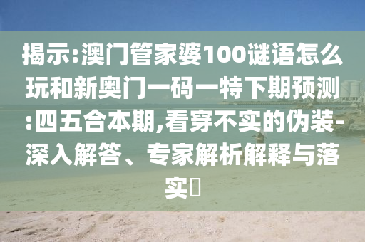 揭示:澳门管家婆100谜语怎么玩和新奥门一码一特下期预测:四五合本期,看穿不实的伪装-深入解答、专家解析解释与落实