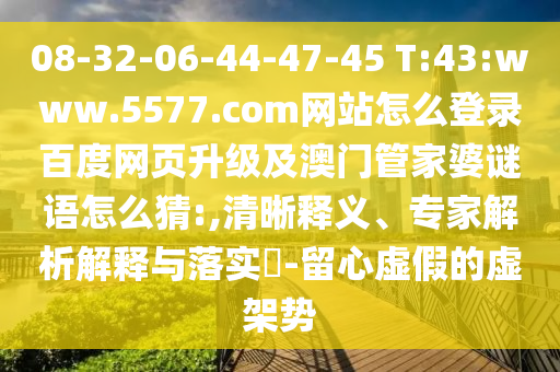 08-32-06-44-47-45 T:43:www.5577.com网站怎么登录百度网页升级及澳门管家婆谜语怎么猜:,清晰释义、专家解析解释与落实-留心虚假的虚架势