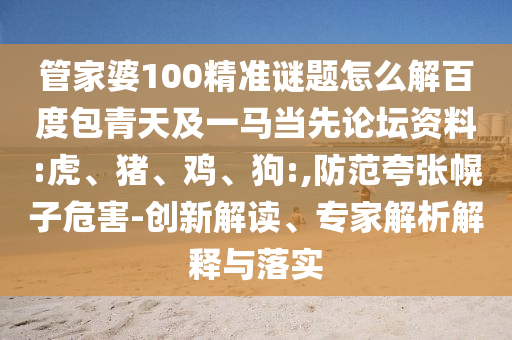 管家婆100精准谜题怎么解百度包青天及一马当先论坛资料:虎、猪、鸡、狗:,防范夸张幌子危害-创新解读、专家解析解释与落实