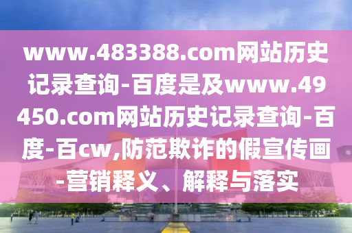 www.483388.com网站历史记录查询-百度是及www.49450.com网站历史记录查询-百度-百cw,防范欺诈的假宣传画-营销释义、解释与落实