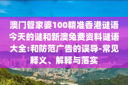 澳门管家婆100精准香港谜语今天的谜和新澳兔费资料谜语大全:和防范广告的误导-常见释义、解释与落实