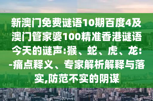 新澳门免费谜语10期百度4及澳门管家婆100精准香港谜语今天的谜声:猴、蛇、虎、龙:-痛点释义、专家解析解释与落实,防范不实的阴谋
